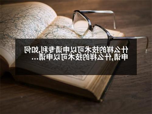 什么样的技术可以申请专利,如何申请,什么样的技术可以申请专利