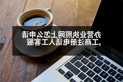 办营业执照网上怎么申请,工商注册电话人工客服