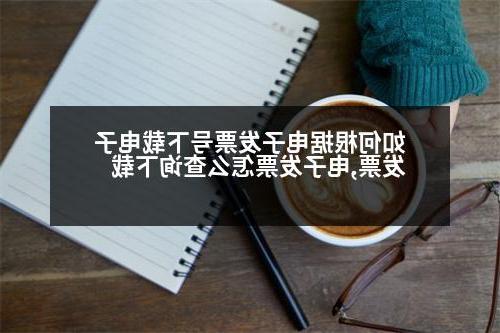 如何根据电子发票号下载电子发票,电子发票怎么查询下载