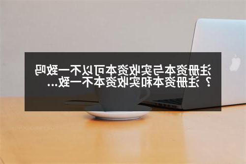 注册资本与实收资本可以不一致吗？注册资本和实收资本不一致可以吗